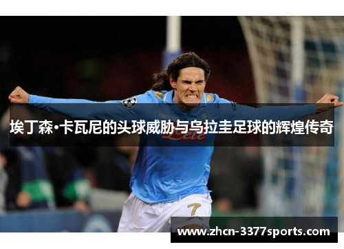 埃丁森·卡瓦尼的头球威胁与乌拉圭足球的辉煌传奇 埃丁森·卡瓦尼的头球威胁与乌拉圭足球的辉煌传奇