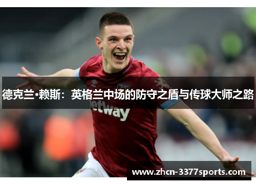 德克兰·赖斯:英格兰中场的防守之盾与传球大师之路 德克兰·赖斯:英格兰中场的防守之盾与传球大师之路
