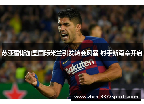 苏亚雷斯加盟国际米兰引发转会风暴 射手新篇章开启