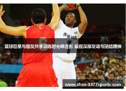 篮球巨星与朋友共享训练时光晒合影 展现深厚友谊与团结精神