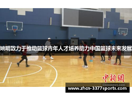 姚明致力于推动篮球青年人才培养助力中国篮球未来发展