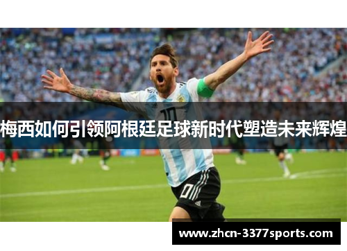 梅西如何引领阿根廷足球新时代塑造未来辉煌