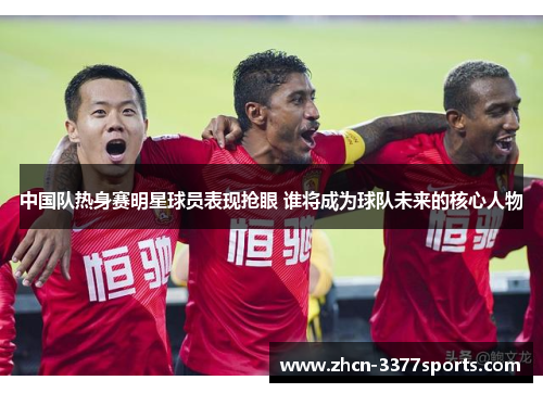 中国队热身赛明星球员表现抢眼 谁将成为球队未来的核心人物