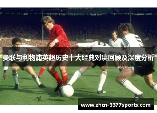 曼联与利物浦英超历史十大经典对决回顾及深度分析