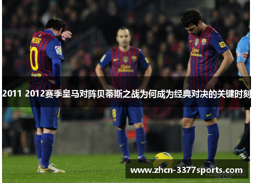 2011 2012赛季皇马对阵贝蒂斯之战为何成为经典对决的关键时刻