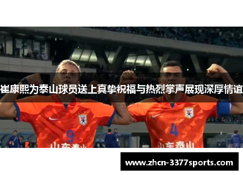 崔康熙为泰山球员送上真挚祝福与热烈掌声展现深厚情谊