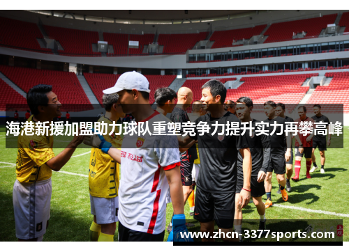 海港新援加盟助力球队重塑竞争力提升实力再攀高峰