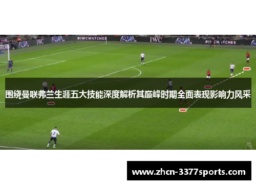 围绕曼联弗兰生涯五大技能深度解析其巅峰时期全面表现影响力风采