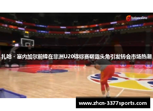 扎哈 - 塞内加尔前锋在非洲U20锦标赛崭露头角引发转会市场热潮